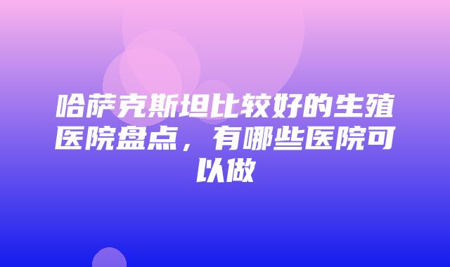 哈萨克斯坦比较好的生殖医院盘点，有哪些医院可以做