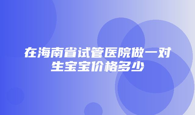 在海南省试管医院做一对生宝宝价格多少