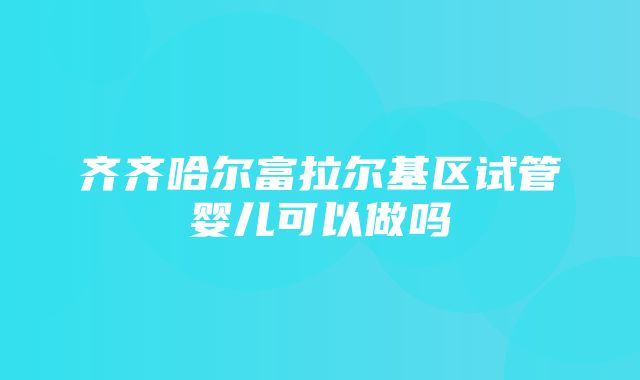 齐齐哈尔富拉尔基区试管婴儿可以做吗