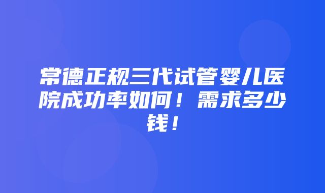 常德正规三代试管婴儿医院成功率如何！需求多少钱！