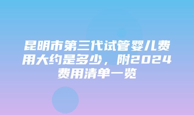 昆明市第三代试管婴儿费用大约是多少，附2024费用清单一览