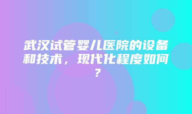 武汉试管婴儿医院的设备和技术，现代化程度如何？