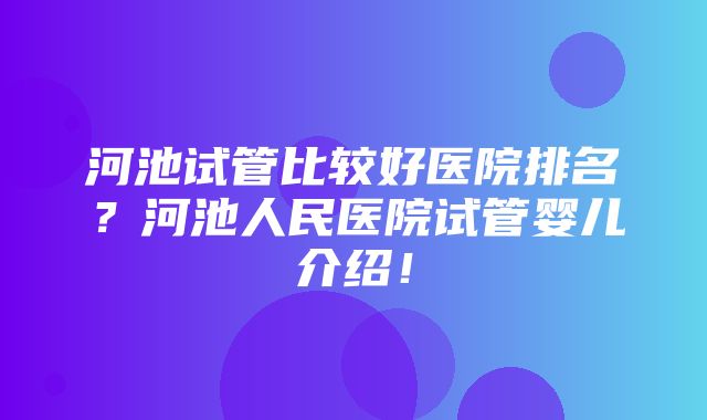 河池试管比较好医院排名？河池人民医院试管婴儿介绍！