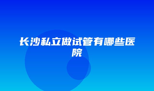 长沙私立做试管有哪些医院