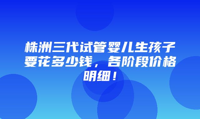 株洲三代试管婴儿生孩子要花多少钱，各阶段价格明细！