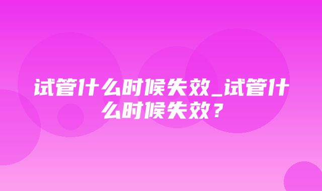 试管什么时候失效_试管什么时候失效？