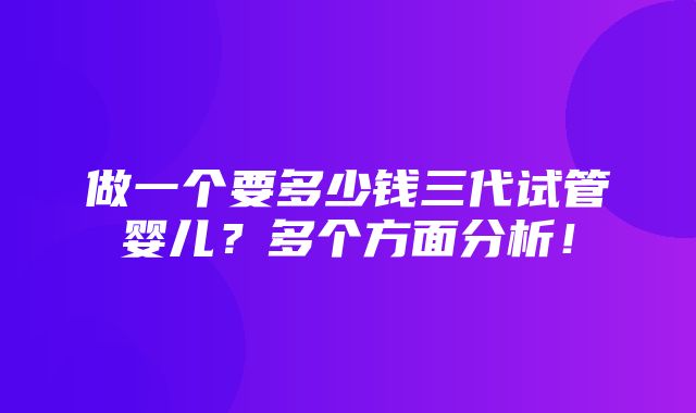 做一个要多少钱三代试管婴儿？多个方面分析！