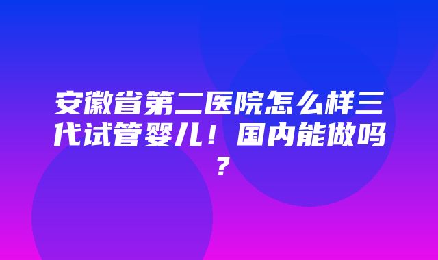 安徽省第二医院怎么样三代试管婴儿！国内能做吗？