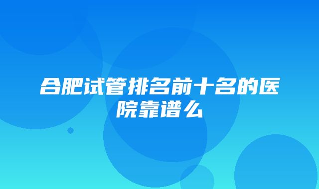 合肥试管排名前十名的医院靠谱么