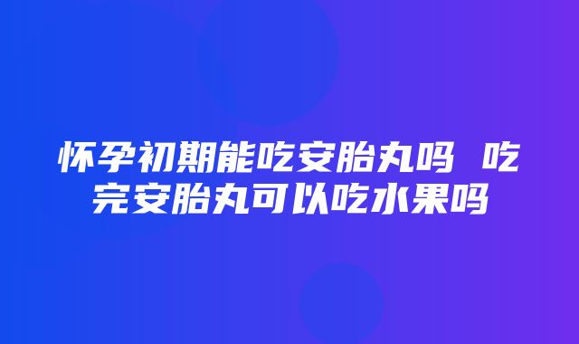 怀孕初期能吃安胎丸吗 吃完安胎丸可以吃水果吗