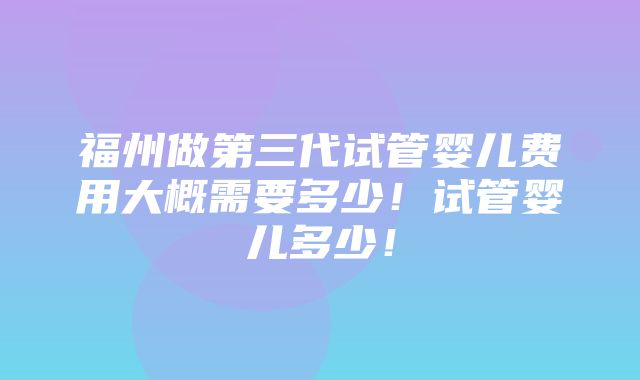 福州做第三代试管婴儿费用大概需要多少！试管婴儿多少！