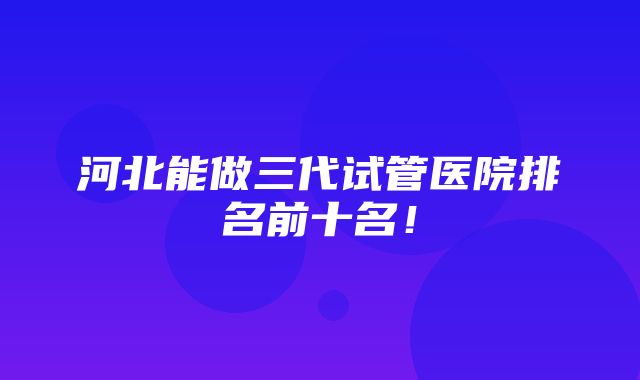 河北能做三代试管医院排名前十名！