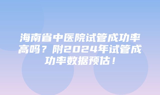 海南省中医院试管成功率高吗？附2024年试管成功率数据预估！