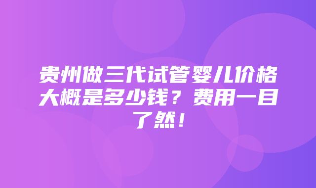 贵州做三代试管婴儿价格大概是多少钱？费用一目了然！