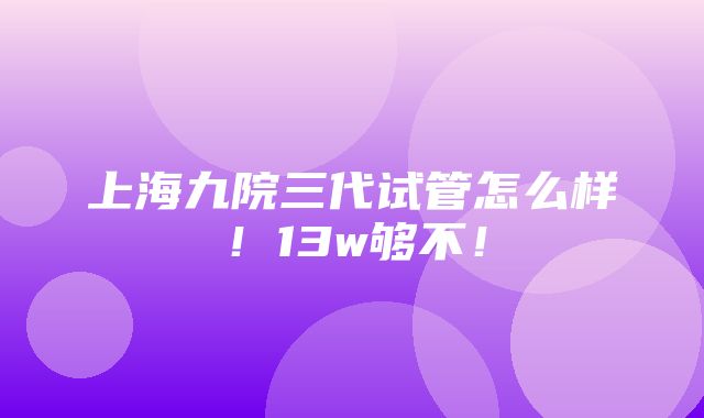 上海九院三代试管怎么样！13w够不！