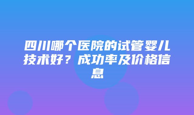 四川哪个医院的试管婴儿技术好？成功率及价格信息