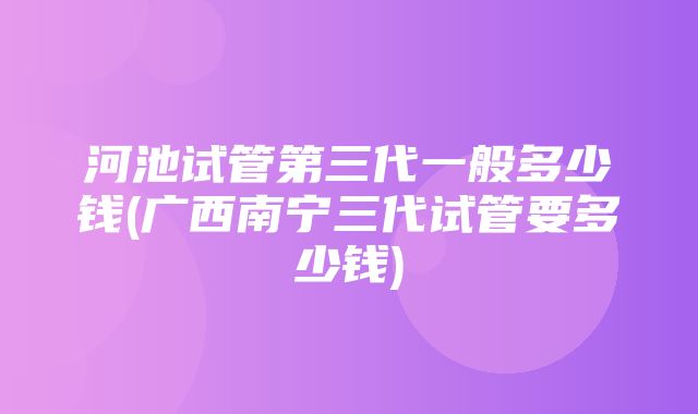 河池试管第三代一般多少钱(广西南宁三代试管要多少钱)