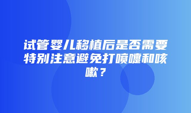 试管婴儿移植后是否需要特别注意避免打喷嚏和咳嗽？