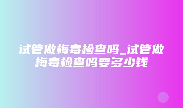 试管做梅毒检查吗_试管做梅毒检查吗要多少钱