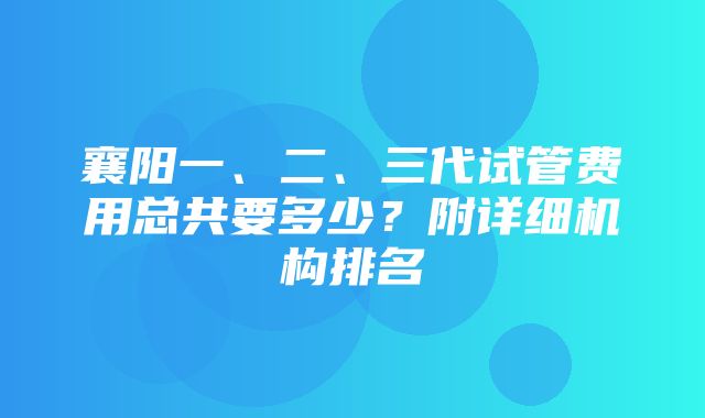 襄阳一、二、三代试管费用总共要多少？附详细机构排名