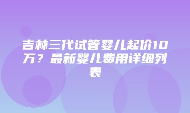 吉林三代试管婴儿起价10万？最新婴儿费用详细列表