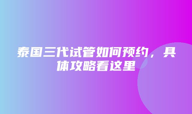 泰国三代试管如何预约，具体攻略看这里