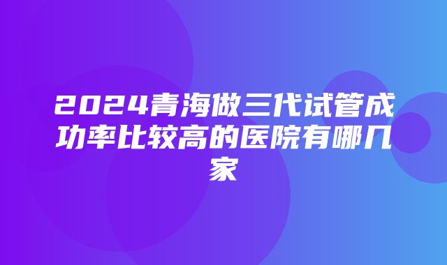 2024青海做三代试管成功率比较高的医院有哪几家