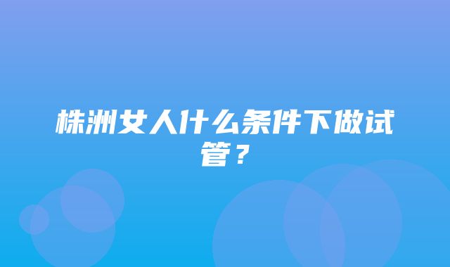 株洲女人什么条件下做试管？