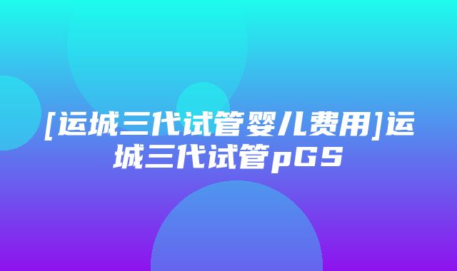 [运城三代试管婴儿费用]运城三代试管pGS