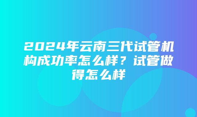 2024年云南三代试管机构成功率怎么样？试管做得怎么样