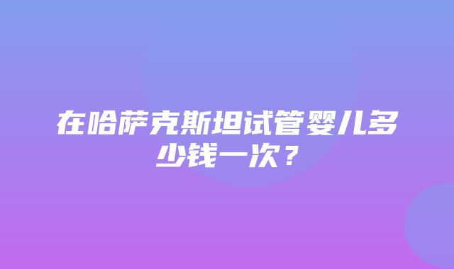 在哈萨克斯坦试管婴儿多少钱一次？