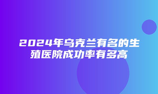 2024年乌克兰有名的生殖医院成功率有多高