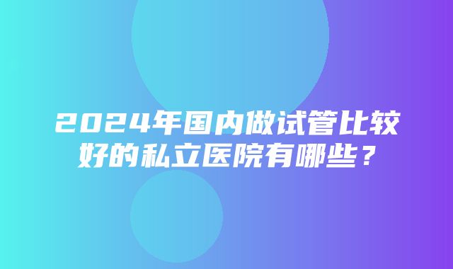 2024年国内做试管比较好的私立医院有哪些？