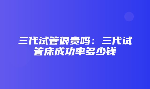 三代试管很贵吗：三代试管床成功率多少钱