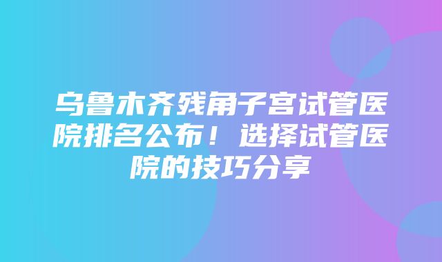 乌鲁木齐残角子宫试管医院排名公布！选择试管医院的技巧分享