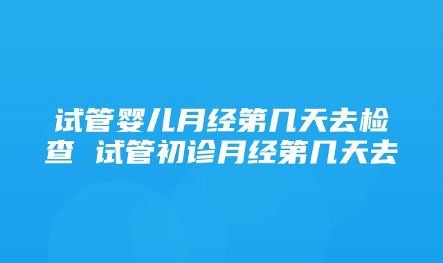 试管婴儿月经第几天去检查 试管初诊月经第几天去