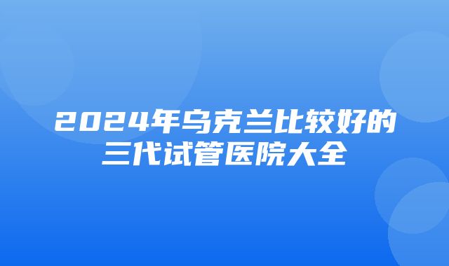 2024年乌克兰比较好的三代试管医院大全