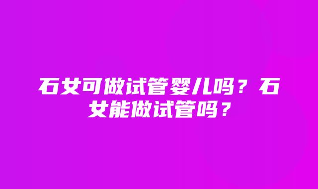 石女可做试管婴儿吗？石女能做试管吗？