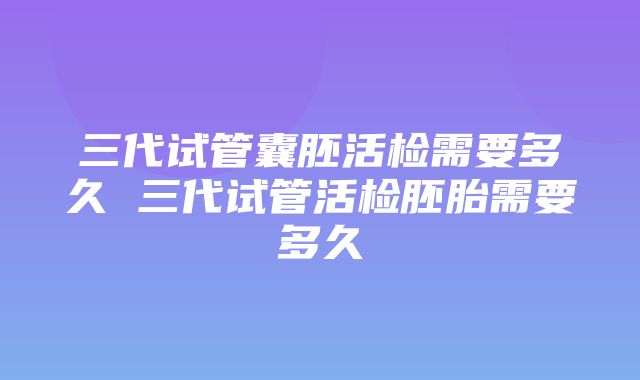 三代试管囊胚活检需要多久 三代试管活检胚胎需要多久