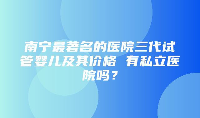 南宁最著名的医院三代试管婴儿及其价格 有私立医院吗？