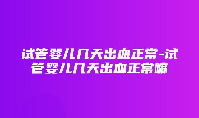 试管婴儿几天出血正常-试管婴儿几天出血正常嘛