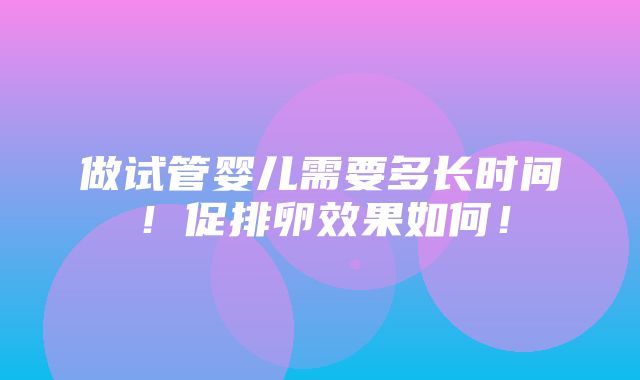 做试管婴儿需要多长时间！促排卵效果如何！