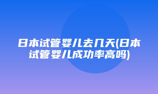 日本试管婴儿去几天(日本试管婴儿成功率高吗)