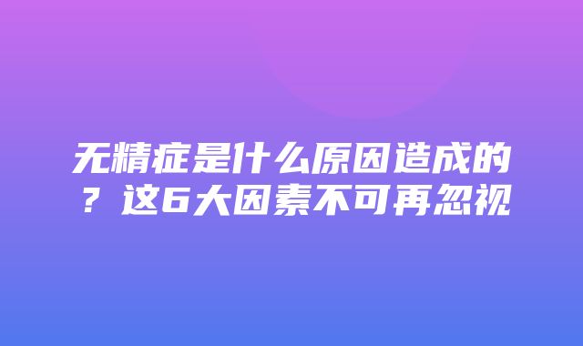 无精症是什么原因造成的？这6大因素不可再忽视