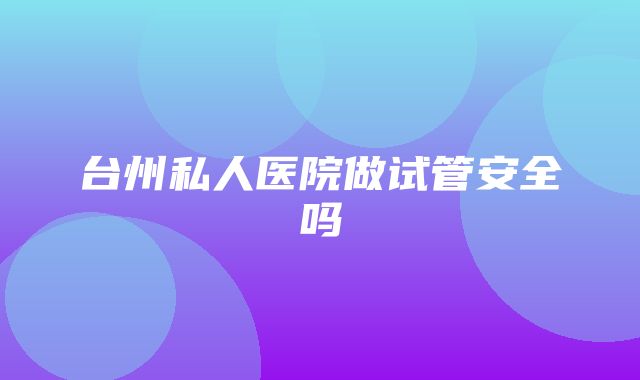 台州私人医院做试管安全吗