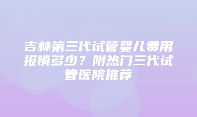 吉林第三代试管婴儿费用报销多少？附热门三代试管医院推荐