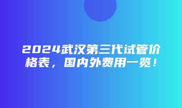 2024武汉第三代试管价格表，国内外费用一览！