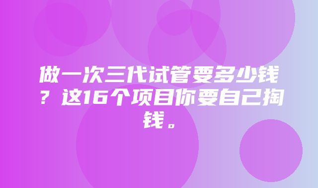 做一次三代试管要多少钱？这16个项目你要自己掏钱。