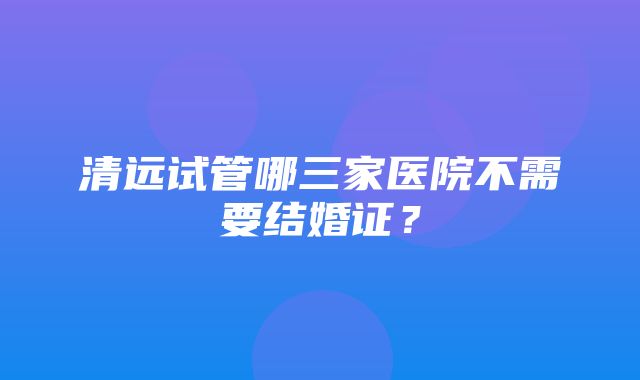 清远试管哪三家医院不需要结婚证？