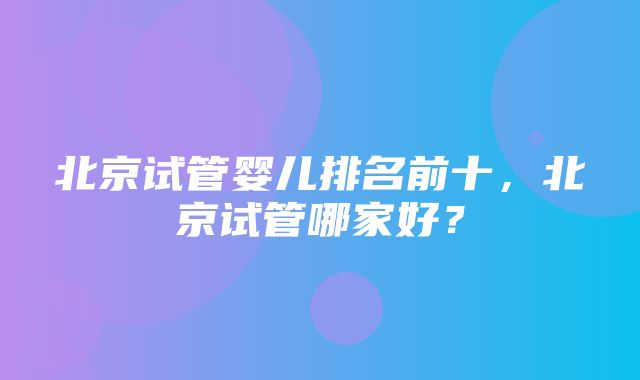 北京试管婴儿排名前十，北京试管哪家好？